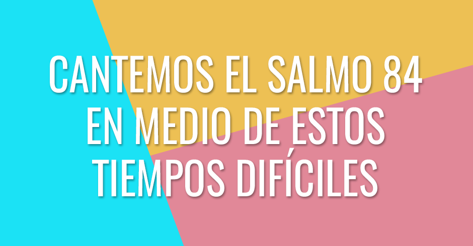 Cantemos el Salmo 84 en medio de estos tiempos difíciles