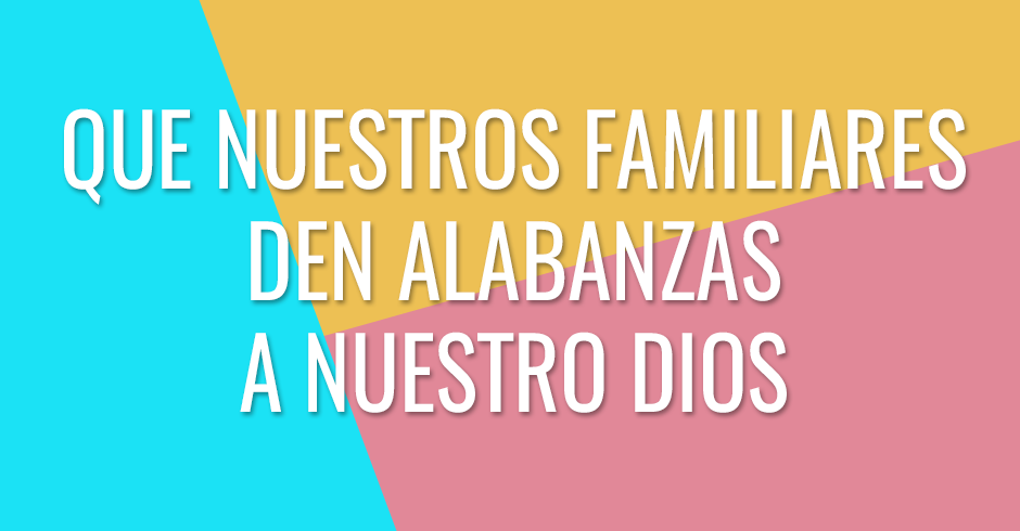 Que nuestros familiares den alabanzas a nuestro Dios y reconozcan su poder