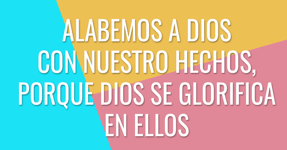 Alabamos a Dios con nuestro hechos, porque Dios se glorifica en ellos