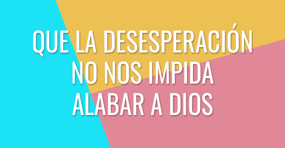 Que la desesperación no nos impida alabar a Dios