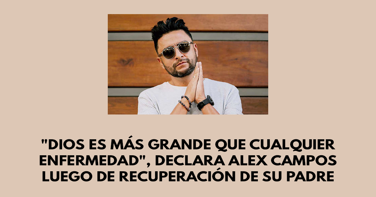 Dios es más grande que cualquier enfermedad, declara Alex Campos luego de recuperación de su padre